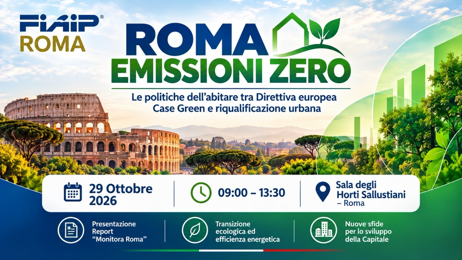 La locandina promuove l'evento "Roma Emissioni Zero", organizzato da FIAIP Roma, dedicato al tema "Le politiche dell'abitare tra Direttiva europea Case Green e riqualificazione urbana". Nella parte centrale campeggia il titolo dell'iniziativa, affiancato da un logo rappresentante una casa stilizzata verde con una foglia, simbolo della sostenibilità ambientale. Lo sfondo mostra una veduta panoramica di Roma con il Colosseo in primo piano e aree verdi, mentre sul lato destro sono presenti elementi grafici che richiamano la crescita sostenibile e l'efficienza energetica. Le informazioni principali dell'evento sono riportate in evidenza: Data: 29 ottobre 2026 Orario: dalle 9:00 alle 13:30 Luogo: Sala degli Horti Sallustiani, Roma Nella parte inferiore sono indicati i temi al centro dell'incontro: Presentazione del report "Monitora Roma" Transizione ecologica ed efficienza energetica Nuove sfide per lo sviluppo della Capitale La grafica utilizza prevalentemente i colori verde e blu per richiamare i concetti di sostenibilità ambientale, innovazione e riqualificazione urbana.